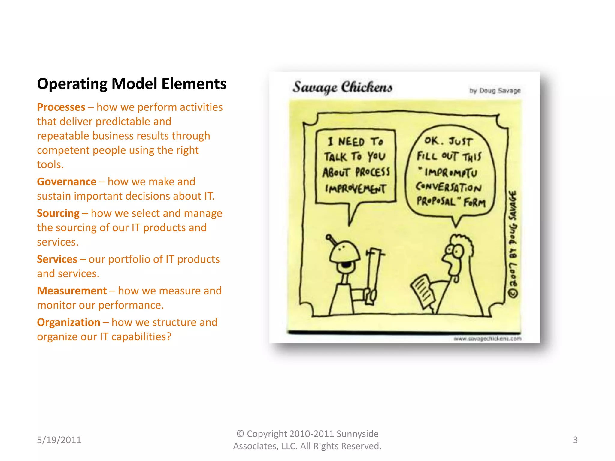 Operating Model ElementsProcesses – how we perform activities that deliver predictable and repeatable business results through competent people using the right tools. Governance – how we make and sustain important decisions about IT. Sourcing – how we select and manage the sourcing of our IT products and services. Services – our portfolio of IT products and services. Measurement – how we measure and monitor our performance. Organization – how we structure and organize our IT capabilities? 5/19/20113© Copyright 2010-2011 Sunnyside Associates, LLC. All Rights Reserved.
