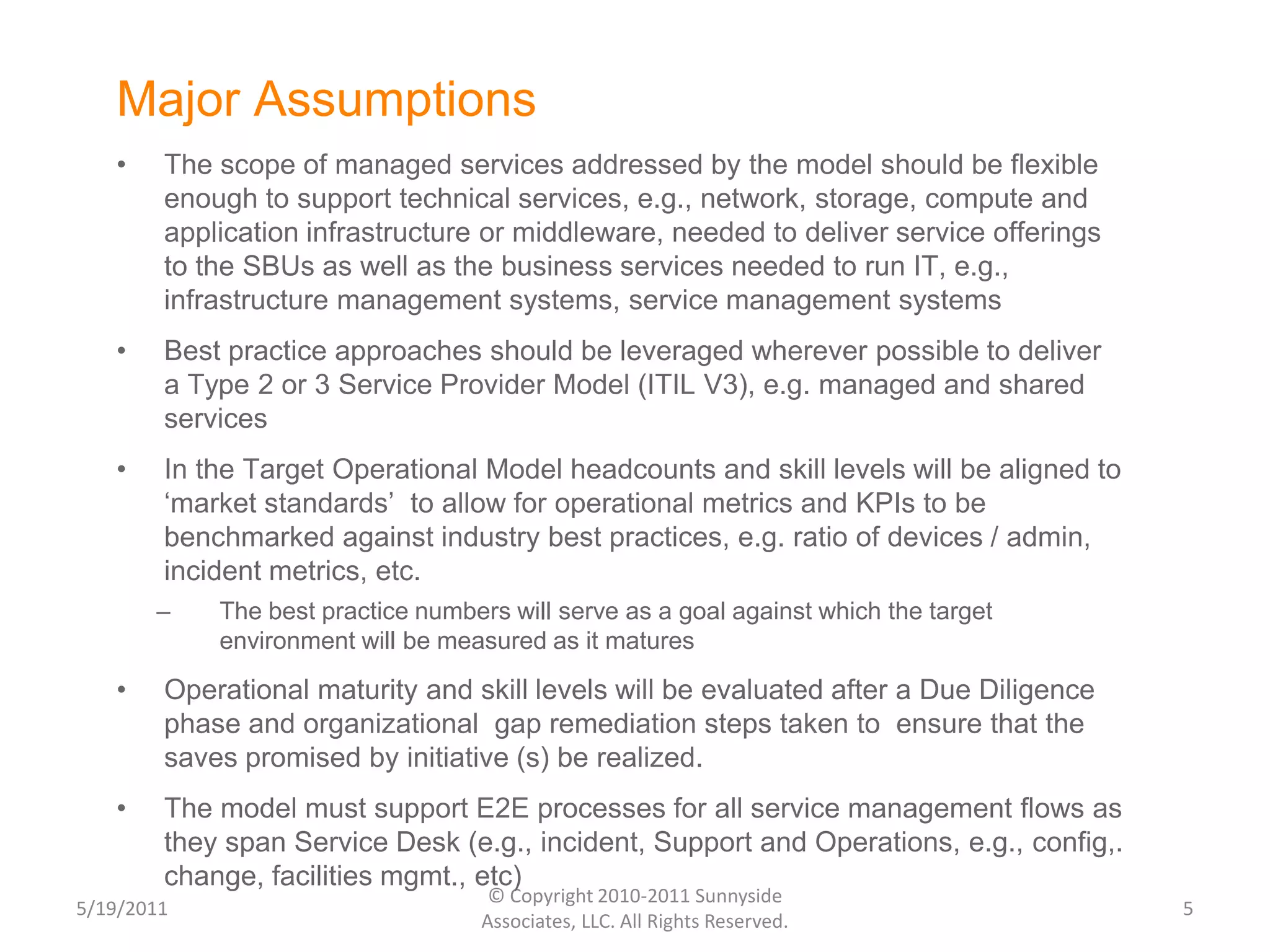 Major AssumptionsThe scope of managed services addressed by the model should be flexible enough to support technical services, e.g., network, storage, compute and application infrastructure or middleware, needed to deliver service offerings to the SBUs as well as the business services needed to run IT, e.g., infrastructure management systems, service management systemsBest practice approaches should be leveraged wherever possible to deliver a Type 2 or 3 Service Provider Model (ITIL V3), e.g. managed and shared servicesIn the Target Operational Model headcounts and skill levels will be aligned to ‘market standards’  to allow for operational metrics and KPIs to be benchmarked against industry best practices, e.g. ratio of devices / admin, incident metrics, etc. The best practice numbers will serve as a goal against which the target environment will be measured as it maturesOperational maturity and skill levels will be evaluated after a Due Diligence phase and organizational  gap remediation steps taken to  ensure that the saves promised by initiative (s) be realized.The model must support E2E processes for all service management flows as they span Service Desk (e.g., incident, Support and Operations, e.g., config,. change, facilities mgmt., etc)