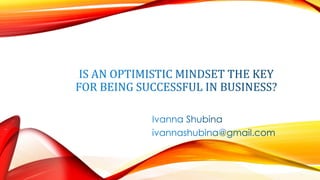 IS AN OPTIMISTIC MINDSET THE KEY
FOR BEING SUCCESSFUL IN BUSINESS?
Ivanna Shubina
ivannashubina@gmail.com
 