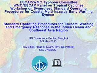ESCAP/WMO Typhoon Committee
WMO/ESCAP Panel on Tropical Cyclones
Workshop on Synergised Standard Operating
Procedures for Coastal Multi-hazards Early Warning
System
Standard Operating Procedures for Tsunami Warning
and Emergency Response in the Indian Ocean and
Southeast Asia Region
UN Conference Centre, Bangkok
8-9 May 2013
Tony Elliott, Head of ICG/IOTWS Secretariat
IOC UNESCO
 