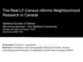 The Real LF-Census informs Neighbourhood
Research in Canada
Statistical Society of Ottawa
8th annual seminar – Our Statistics Community
Monday the 25th of October., 2010
Desmarais DMS1160
Presenter: Tracey P. Lauriault, tlauriau@gmail.com
Sources: Geomatics and Cartographic Research Centre, Acacia
Consulting and Research, Community Social Data Strategy (CSDS)
 