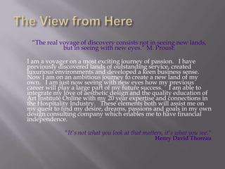 The View from HereThe real voyage of discovery consists not in seeing new lands, but in seeing with new eyes. M. Proust.   	I am a voyager on a most exciting journey of passion.   I have previously discovered lands of outstanding service, created luxurious environments and developed a keen business sense.  Now I am on an ambitious journey to create a new land of my own.   I am just now seeing with new eyes how my previous career will play a large part of my future success.    I am able to integrate my love of aesthetic design and the quality education of Art Institute Online with my 20 year expertise and connections in the Hospitality Industry.   These elements both will assist me on my quest to find my desire, dreams, passions and goals in my own design consulting company which enables me to have financial independence. "It's not what you look at that matters, it's what you see."Henry David Thoreau