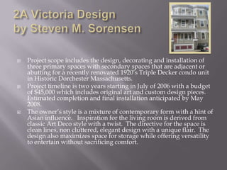 2A Victoria Design by Steven M. SorensenProject scope includes the design, decorating and installation of three primary spaces with secondary spaces that are adjacent or abutting for a recently renovated 1920s Triple Decker condo unit in Historic Dorchester Massachusetts.