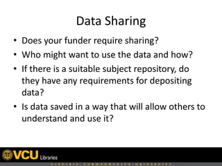 Data Sharing
• Does your funder require sharing?
• Who might want to use the data and how?
• If there is a suitable subject repository, do
they have any requirements for depositing
data?
• Is data saved in a way that will allow others to
understand and use it?

 