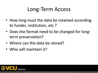 Long-Term Access
• How long must the data be retained according
to funder, institution, etc.?
• Does the format need to be changed for longterm preservation?
• Where can the data be stored?
• Who will maintain it?

 