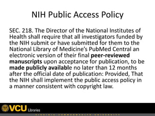 NIH Public Access Policy
SEC. 218. The Director of the National Institutes of
Health shall require that all investigators funded by
the NIH submit or have submitted for them to the
National Library of Medicine’s PubMed Central an
electronic version of their final peer-reviewed
manuscripts upon acceptance for publication, to be
made publicly available no later than 12 months
after the official date of publication: Provided, That
the NIH shall implement the public access policy in
a manner consistent with copyright law.

 