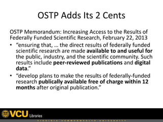 OSTP Adds Its 2 Cents
OSTP Memorandum: Increasing Access to the Results of
Federally Funded Scientific Research, February 22, 2013
• “ensuring that, … the direct results of federally funded
scientific research are made available to and useful for
the public, industry, and the scientific community. Such
results include peer-reviewed publications and digital
data.”
• “develop plans to make the results of federally-funded
research publically available free of charge within 12
months after original publication.”

 