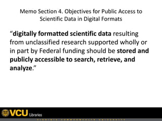 Memo Section 4. Objectives for Public Access to
Scientific Data in Digital Formats

“digitally formatted scientific data resulting
from unclassified research supported wholly or
in part by Federal funding should be stored and
publicly accessible to search, retrieve, and
analyze.”

 