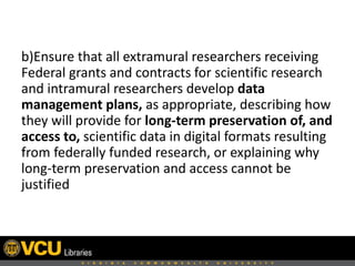 b)Ensure that all extramural researchers receiving
Federal grants and contracts for scientific research
and intramural researchers develop data
management plans, as appropriate, describing how
they will provide for long-term preservation of, and
access to, scientific data in digital formats resulting
from federally funded research, or explaining why
long-term preservation and access cannot be
justified

 