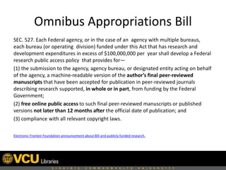 Omnibus Appropriations Bill
SEC. 527. Each Federal agency, or in the case of an agency with multiple bureaus,
each bureau (or operating division) funded under this Act that has research and
development expenditures in excess of $100,000,000 per year shall develop a Federal
research public access policy that provides for—
(1) the submission to the agency, agency bureau, or designated entity acting on behalf
of the agency, a machine-readable version of the author’s final peer-reviewed
manuscripts that have been accepted for publication in peer-reviewed journals
describing research supported, in whole or in part, from funding by the Federal
Government;
(2) free online public access to such final peer-reviewed manuscripts or published
versions not later than 12 months after the official date of publication; and
(3) compliance with all relevant copyright laws.
Electronic Fronteir Foundation announcement about Bill and publicly funded research.

 