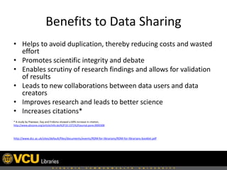 Benefits to Data Sharing
• Helps to avoid duplication, thereby reducing costs and wasted
effort
• Promotes scientific integrity and debate
• Enables scrutiny of research findings and allows for validation
of results
• Leads to new collaborations between data users and data
creators
• Improves research and leads to better science
• Increases citations*
* A study by Piwowar, Day and Fridsma showed a 69% increase in citation,
http://www.plosone.org/article/info:doi%2F10.1371%2Fjournal.pone.0000308

http://www.dcc.ac.uk/sites/default/files/documents/events/RDM-for-librarians/RDM-for-librarians-booklet.pdf

 