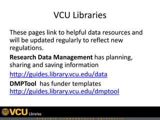 VCU Libraries
These pages link to helpful data resources and
will be updated regularly to reflect new
regulations.
Research Data Management has planning,
sharing and saving information
http://guides.library.vcu.edu/data
DMPTool has funder templates
http://guides.library.vcu.edu/dmptool

 