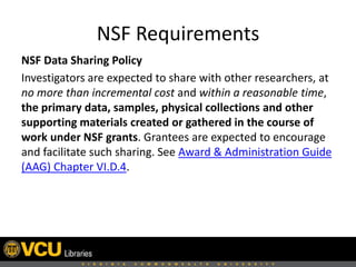 NSF Requirements
NSF Data Sharing Policy
Investigators are expected to share with other researchers, at
no more than incremental cost and within a reasonable time,
the primary data, samples, physical collections and other
supporting materials created or gathered in the course of
work under NSF grants. Grantees are expected to encourage
and facilitate such sharing. See Award & Administration Guide
(AAG) Chapter VI.D.4.

 