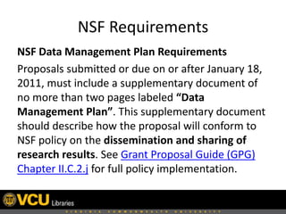NSF Requirements
NSF Data Management Plan Requirements
Proposals submitted or due on or after January 18,
2011, must include a supplementary document of
no more than two pages labeled “Data
Management Plan”. This supplementary document
should describe how the proposal will conform to
NSF policy on the dissemination and sharing of
research results. See Grant Proposal Guide (GPG)
Chapter II.C.2.j for full policy implementation.

 