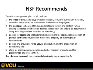 NSF Recommends
Your data management plan should include:
1. the types of data, samples, physical collections, software, curriculum materials,
and other materials to be produced in the course of the project;
2. the standards to be used for data and metadata format and content (where
existing standards are absent or deemed inadequate, this should be documented
along with any proposed solutions or remedies);
3. policies for access and sharing including provisions for appropriate protection of
privacy, confidentiality, security, intellectual property, or other rights or
requirements;
4. policies and provisions for re-use, re-distribution, and the production of
derivatives; and
5. plans for archiving data, samples, and other research products, and for
preservation of access to them.
But , be sure to consult the grant and directorate you are applying for.

 