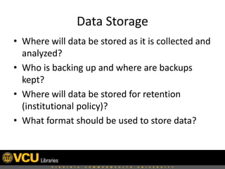 Data Storage
• Where will data be stored as it is collected and
analyzed?
• Who is backing up and where are backups
kept?
• Where will data be stored for retention
(institutional policy)?
• What format should be used to store data?

 