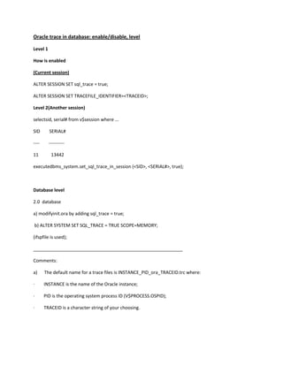 Oracle trace in database: enable/disable, level

Level 1

How is enabled

(Current session)

ALTER SESSION SET sql_trace = true;

ALTER SESSION SET TRACEFILE_IDENTIFIER=<TRACEID>;

Level 2(Another session)

selectsid, serial# from v$session where ...

SID       SERIAL#

----      ----------

11         13442

executedbms_system.set_sql_trace_in_session (<SID>, <SERIAL#>, true);



Database level

2.0 database

a) modifyinit.ora by adding sql_trace = true;

b) ALTER SYSTEM SET SQL_TRACE = TRUE SCOPE=MEMORY;

(ifspfile is used);

___________________________________________________________

Comments:

a)     The default name for a trace files is INSTANCE_PID_ora_TRACEID.trc where:

·      INSTANCE is the name of the Oracle instance;

·      PID is the operating system process ID (V$PROCESS.OSPID);

·      TRACEID is a character string of your choosing.
 