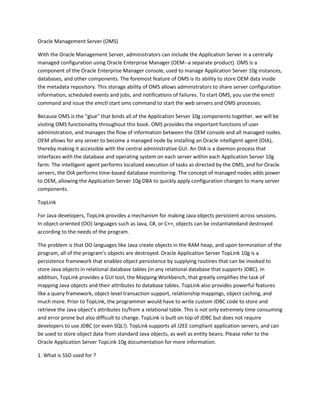 Oracle Management Server (OMS)

With the Oracle Management Server, administrators can include the Application Server in a centrally
managed configuration using Oracle Enterprise Manager (OEM--a separate product). OMS is a
component of the Oracle Enterprise Manager console, used to manage Application Server 10g instances,
databases, and other components. The foremost feature of OMS is its ability to store OEM data inside
the metadata repository. This storage ability of OMS allows administrators to share server configuration
information, scheduled events and jobs, and notifications of failures. To start OMS, you use the emctl
command and issue the emctl start oms command to start the web servers and OMS processes.

Because OMS is the “glue” that binds all of the Application Server 10g components together, we will be
visiting OMS functionality throughout this book. OMS provides the important functions of user
administration, and manages the flow of information between the OEM console and all managed nodes.
OEM allows for any server to become a managed node by installing an Oracle intelligent agent (OIA),
thereby making it accessible with the central administrative GUI. An OIA is a daemon process that
interfaces with the database and operating system on each server within each Application Server 10g
farm. The intelligent agent performs localized execution of tasks as directed by the OMS, and for Oracle
servers, the OIA performs time-based database monitoring. The concept of managed nodes adds power
to OEM, allowing the Application Server 10g DBA to quickly apply configuration changes to many server
components.

TopLink

For Java developers, TopLink provides a mechanism for making Java objects persistent across sessions.
In object-oriented (OO) languages such as Java, C#, or C++, objects can be instantiatedand destroyed
according to the needs of the program.

The problem is that OO languages like Java create objects in the RAM heap, and upon termination of the
program, all of the program’s objects are destroyed. Oracle Application Server TopLink 10g is a
persistence framework that enables object persistence by supplying routines that can be invoked to
store Java objects in relational database tables (in any relational database that supports JDBC). In
addition, TopLink provides a GUI tool, the Mapping Workbench, that greatly simplifies the task of
mapping Java objects and their attributes to database tables. TopLink also provides powerful features
like a query framework, object-level transaction support, relationship mappings, object caching, and
much more. Prior to TopLink, the programmer would have to write custom JDBC code to store and
retrieve the Java object’s attributes to/from a relational table. This is not only extremely time consuming
and error prone but also difficult to change. TopLink is built on top of JDBC but does not require
developers to use JDBC (or even SQL!). TopLink supports all J2EE compliant application servers, and can
be used to store object data from standard Java objects, as well as entity beans. Please refer to the
Oracle Application Server TopLink 10g documentation for more information.

1. What is SSO used for ?
 