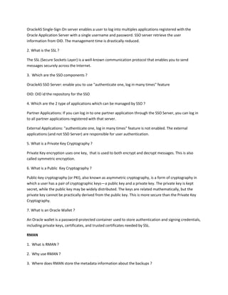 OracleAS Single-Sign On server enables a user to log into multiples applications registered with the
Oracle Application Server with a single username and password. SSO server retrieve the user
information from OID. The management time is drastically reduced.

2. What is the SSL ?

The SSL (Secure Sockets Layer) is a well-known communication protocol that enables you to send
messages securely across the Internet.

3. Which are the SSO components ?

OracleAS SSO Server: enable you to use "authenticate one, log in many times" feature

OID: OID id the repository for the SSO

4. Which are the 2 type of applications which can be managed by SSO ?

Partner Applications: If you can log in to one partner application through the SSO Server, you can log in
to all partner applications registered with that server.

External Applications: "authenticate one, log in many times" feature is not enabled. The external
applications (and not SSO Server) are responsible for user authentication.

5. What is a Private Key Cryptography ?

Private Key encryption uses one key, that is used to both encrypt and decrypt messages. This is also
called symmetric encryption.

6. What is a Public Key Cryptography ?

Public-key cryptography (or PKI), also known as asymmetric cryptography, is a form of cryptography in
which a user has a pair of cryptographic keys—a public key and a private key. The private key is kept
secret, while the public key may be widely distributed. The keys are related mathematically, but the
private key cannot be practically derived from the public key. This is more secure than the Private Key
Cryptography.

7. What is an Oracle Wallet ?

An Oracle wallet is a password-protected container used to store authentication and signing credentials,
including private keys, certificates, and trusted certificates needed by SSL.

RMAN

1. What is RMAN ?

2. Why use RMAN ?

3. Where does RMAN store the metadata information about the backups ?
 