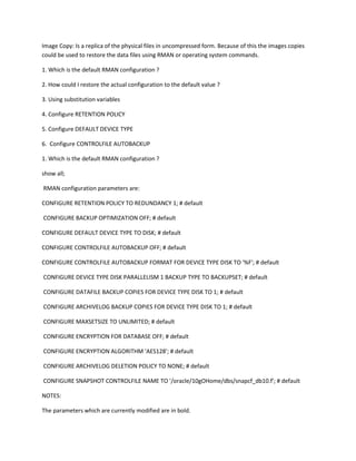 Image Copy: Is a replica of the physical files in uncompressed form. Because of this the images copies
could be used to restore the data files using RMAN or operating system commands.

1. Which is the default RMAN configuration ?

2. How could I restore the actual configuration to the default value ?

3. Using substitution variables

4. Configure RETENTION POLICY

5. Configure DEFAULT DEVICE TYPE

6. Configure CONTROLFILE AUTOBACKUP

1. Which is the default RMAN configuration ?

show all;

RMAN configuration parameters are:

CONFIGURE RETENTION POLICY TO REDUNDANCY 1; # default

CONFIGURE BACKUP OPTIMIZATION OFF; # default

CONFIGURE DEFAULT DEVICE TYPE TO DISK; # default

CONFIGURE CONTROLFILE AUTOBACKUP OFF; # default

CONFIGURE CONTROLFILE AUTOBACKUP FORMAT FOR DEVICE TYPE DISK TO '%F'; # default

CONFIGURE DEVICE TYPE DISK PARALLELISM 1 BACKUP TYPE TO BACKUPSET; # default

CONFIGURE DATAFILE BACKUP COPIES FOR DEVICE TYPE DISK TO 1; # default

CONFIGURE ARCHIVELOG BACKUP COPIES FOR DEVICE TYPE DISK TO 1; # default

CONFIGURE MAXSETSIZE TO UNLIMITED; # default

CONFIGURE ENCRYPTION FOR DATABASE OFF; # default

CONFIGURE ENCRYPTION ALGORITHM 'AES128'; # default

CONFIGURE ARCHIVELOG DELETION POLICY TO NONE; # default

CONFIGURE SNAPSHOT CONTROLFILE NAME TO '/oracle/10gOHome/dbs/snapcf_db10.f'; # default

NOTES:

The parameters which are currently modified are in bold.
 