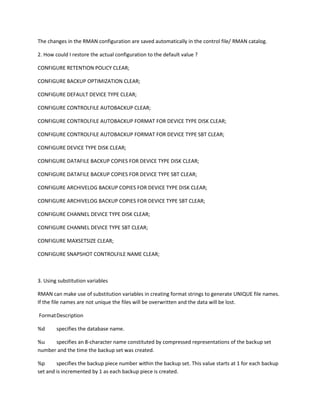 The changes in the RMAN configuration are saved automatically in the control file/ RMAN catalog.

2. How could I restore the actual configuration to the default value ?

CONFIGURE RETENTION POLICY CLEAR;

CONFIGURE BACKUP OPTIMIZATION CLEAR;

CONFIGURE DEFAULT DEVICE TYPE CLEAR;

CONFIGURE CONTROLFILE AUTOBACKUP CLEAR;

CONFIGURE CONTROLFILE AUTOBACKUP FORMAT FOR DEVICE TYPE DISK CLEAR;

CONFIGURE CONTROLFILE AUTOBACKUP FORMAT FOR DEVICE TYPE SBT CLEAR;

CONFIGURE DEVICE TYPE DISK CLEAR;

CONFIGURE DATAFILE BACKUP COPIES FOR DEVICE TYPE DISK CLEAR;

CONFIGURE DATAFILE BACKUP COPIES FOR DEVICE TYPE SBT CLEAR;

CONFIGURE ARCHIVELOG BACKUP COPIES FOR DEVICE TYPE DISK CLEAR;

CONFIGURE ARCHIVELOG BACKUP COPIES FOR DEVICE TYPE SBT CLEAR;

CONFIGURE CHANNEL DEVICE TYPE DISK CLEAR;

CONFIGURE CHANNEL DEVICE TYPE SBT CLEAR;

CONFIGURE MAXSETSIZE CLEAR;

CONFIGURE SNAPSHOT CONTROLFILE NAME CLEAR;



3. Using substitution variables

RMAN can make use of substitution variables in creating format strings to generate UNIQUE file names.
If the file names are not unique the files will be overwritten and the data will be lost.

Format Description

%d      specifies the database name.

%u    specifies an 8-character name constituted by compressed representations of the backup set
number and the time the backup set was created.

%p      specifies the backup piece number within the backup set. This value starts at 1 for each backup
set and is incremented by 1 as each backup piece is created.
 