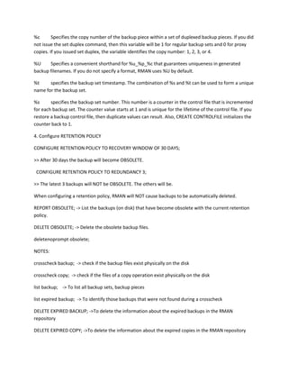 %c       Specifies the copy number of the backup piece within a set of duplexed backup pieces. If you did
not issue the set duplex command, then this variable will be 1 for regular backup sets and 0 for proxy
copies. If you issued set duplex, the variable identifies the copy number: 1, 2, 3, or 4.

%U     Specifies a convenient shorthand for %u_%p_%c that guarantees uniqueness in generated
backup filenames. If you do not specify a format, RMAN uses %U by default.

%t     specifies the backup set timestamp. The combination of %s and %t can be used to form a unique
name for the backup set.

%s      specifies the backup set number. This number is a counter in the control file that is incremented
for each backup set. The counter value starts at 1 and is unique for the lifetime of the control file. If you
restore a backup control file, then duplicate values can result. Also, CREATE CONTROLFILE initializes the
counter back to 1.

4. Configure RETENTION POLICY

CONFIGURE RETENTION POLICY TO RECOVERY WINDOW OF 30 DAYS;

>> After 30 days the backup will become OBSOLETE.

 CONFIGURE RETENTION POLICY TO REDUNDANCY 3;

>> The latest 3 backups will NOT be OBSOLETE. The others will be.

When configuring a retention policy, RMAN will NOT cause backups to be automatically deleted.

REPORT OBSOLETE; -> List the backups (on disk) that have become obsolete with the current retention
policy.

DELETE OBSOLETE; -> Delete the obsolete backup files.

deletenoprompt obsolete;

NOTES:

crosscheck backup; -> check if the backup files exist physically on the disk

crosscheck copy; -> check if the files of a copy operation exist physically on the disk

list backup; -> To list all backup sets, backup pieces

list expired backup; -> To identify those backups that were not found during a crosscheck

DELETE EXPIRED BACKUP; ->To delete the information about the expired backups in the RMAN
repository

DELETE EXPIRED COPY; ->To delete the information about the expired copies in the RMAN repository
 