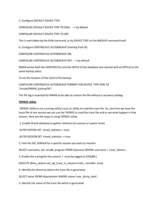 5. Configure DEFAULT DEVICE TYPE

CONFIGURE DEFAULT DEVICE TYPE TO DISK; --> by default

CONFIGURE DEFAULT DEVICE TYPE TO SBT;

This is overridden by the RUN command, or by DEVICE TYPE on the BACKUP command itself.

6. Configure CONTROLFILE AUTOBACKUP (starting from 9i)

CONFIGURE CONTROLFILE AUTOBACKUP ON;

CONFIGURE CONTROLFILE AUTOBACKUP OFF; --> by default

RMAN writes both the CONTROLFILE and the SPFILE (if the database was started with an SPFILE) to the
same backup piece.

To set the location of the Control file backup:

CONFIGURE CONTROLFILE AUTOBACKUP FORMAT FOR DEVICE TYPE DISK TO
'/oracle/RMAN_backup/%F';

The %F tag is essential for RMAN to be able to restore the file without a recovery catalog.

TKPROF Utility

 TKPROF Utility is not a tuning utility is just an utility to read the trace file. So, one time we have the
trace file of one session we can use the TKPROF to read the trace file and to see what happen in that
session. Here are the steps in using TKPROF utility:

1. Enable Oracle database to gather statistics (on session or system level)

ALTER SYSTEM SET timed_statistics = true;

ALTER SESSION SET timed_statistics = true;

2. Find the SID, SERIAL# for a specific session you want to monitor

SELECT username, sid, serial#, program FROM v$session WHERE username = <User_Name>;

3. Enable the tracing for this session ( must be logged as SYSDBA )

EXECUTE dbms_system.set_sql_trace_in_session (<sid>, <serial#>, true);

4. Identify the directory where the trace file is generated

SELECT value FROM v$parameter WHERE name='user_dump_dest';

5. Identify the name of the trace file which is generated
 
