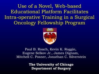 Use of a Novel, Web-based Educational Platform Facilitates Intra-operative Training in a Surgical Oncology Fellowship Program Paul B. Roach, Kevin K. Roggin,  Eugene Selkov Jr., James Dignam,  Mitchell C. Posner, Jonathan C. Silverstein The University of Chicago Department of Surgery 