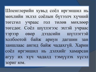 Шпенглерийн хувьд соѐл иргэншил нь
мөхлийн эхлэл соѐлын бүтээлч хүчний
төгсгөл учраас гол төлөв мөхлөөр
төгсдөг. Соѐл шүтлэгээс эхтэй учраас
тэрээр өвөр дээдсийн шүтлэгтэй
холбоотой байж ариун дагшин зан
заншлаас ангид байж чадахгүй. Харин
соѐл иргэншил нь дэлхийг хамарсан
агуу их хүч чадалд тэмүүлэх хүсэл
зориг юм.
 