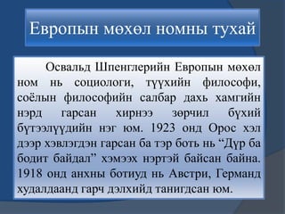 Европын мөхөл номны тухай
Освальд Шпенглерийн Европын мөхөл
ном нь социологи, түүхийн философи,
соѐлын философийн салбар дахь хамгийн
нэрд гарсан хирнээ зөрчил бүхий
бүтээлүүдийн нэг юм. 1923 онд Орос хэл
дээр хэвлэгдэн гарсан ба тэр боть нь “Дүр ба
бодит байдал” хэмээх нэртэй байсан байна.
1918 онд анхны ботиуд нь Австри, Германд
худалдаанд гарч дэлхийд танигдсан юм.
 