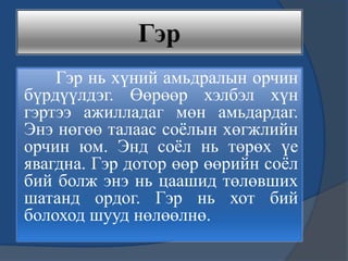 Гэр нь хүний амьдралын орчин
бүрдүүлдэг. Өөрөөр хэлбэл хүн
гэртээ ажилладаг мөн амьдардаг.
Энэ нөгөө талаас соѐлын хөгжлийн
орчин юм. Энд соѐл нь төрөх үе
явагдна. Гэр дотор өөр өөрийн соѐл
бий болж энэ нь цаашид төлөвших
шатанд ордог. Гэр нь хот бий
болоход шууд нөлөөлнө.
 
