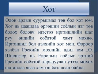 Хот
Олон ардын суурьшмал төв бол хот юм.
Хот нь цаашдаа өргөшин соѐлын нэг төв
болох боловч эцэстээ иргэншлийн шат
руу өндийн соѐлтой хамт мөхнө.
Иргэншил бол дэлхийн хот мөн. Өөрөөр
хэлбэл Грекийн мөхлийн адил юм....О.
Шпенглер нь Европын соѐлыг эртний
Грекийн соѐлтой харьцуулан үзээд мөхөх
шатандаа яваа хэмээн баталсан байна.
 