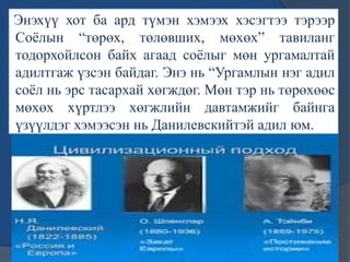 Энэхүү хот ба ард түмэн хэмээх хэсэгтээ тэрээр
Соѐлын “төрөх, төлөвших, мөхөх” тавиланг
тодорхойлсон байх агаад соѐлыг мөн ургамалтай
адилтгаж үзсэн байдаг. Энэ нь “Ургамлын нэг адил
соѐл нь эрс тасархай хөгждөг. Мөн тэр нь төрөхөөс
мөхөх хүртлээ хөгжлийн давтамжийг байнга
үзүүлдэг хэмээсэн нь Данилевскийтэй адил юм.
 