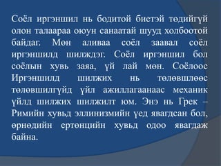 Соѐл иргэншил нь бодитой биетэй төдийгүй
олон талаараа оюун санаатай шууд холбоотой
байдаг. Мөн аливаа соѐл заавал соѐл
иргэншилд шилждэг. Соѐл иргэншил бол
соѐлын хувь заяа, үй лай мөн. Соѐлоос
Иргэншилд шилжих нь төлөвшлөөс
төлөвшилгүйд үйл ажиллагаанаас механик
үйлд шилжих шилжилт юм. Энэ нь Грек –
Римийн хувьд эллинизмийн үед явагдсан бол,
өрнөдийн ертөнцийн хувьд одоо явагдаж
байна.
 