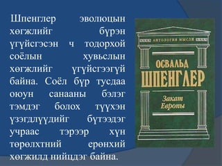 Шпенглер эволюцын
хөгжлийг бүрэн
үгүйсгэсэн ч тодорхой
соѐлын хувьслын
хөгжлийг үгүйсгээгүй
байна. Соѐл бүр тусдаа
оюун санааны бэлэг
тэмдэг болох түүхэн
үзэгдлүүдийг бүтээдэг
учраас тэрээр хүн
төрөлхтний ерөнхий
хөгжилд нийцдэг байна.
 