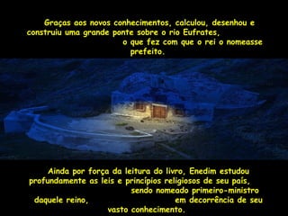 Graças aos novos conhecimentos, ccaallccuulloouu,, ddeesseennhhoouu ee 
ccoonnssttrruuiiuu uummaa ggrraannddee ppoonnttee ssoobbrree oo rriioo EEuuffrraatteess,, 
oo qquuee ffeezz ccoomm qquuee oo rreeii oo nnoommeeaassssee 
pprreeffeeiittoo.. 
AAiinnddaa ppoorr ffoorrççaa ddaa lleeiittuurraa ddoo lliivvrroo,, EEnneeddiimm eessttuuddoouu 
pprrooffuunnddaammeennttee aass lleeiiss ee pprriinnccííppiiooss rreelliiggiioossooss ddee sseeuu ppaaííss,, 
sseennddoo nnoommeeaaddoo pprriimmeeiirroo--mmiinniissttrroo 
ddaaqquueellee rreeiinnoo,, eemm ddeeccoorrrrêênncciiaa ddee sseeuu 
vvaassttoo ccoonnhheecciimmeennttoo.. 
 