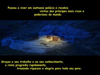 Passou a viver em suntuoso palácio e recebia 
vviissiittaass ddooss pprríínncciippeess mmaaiiss rriiccooss ee 
ppooddeerroossooss ddoo mmuunnddoo.. 
GGrraaççaass aa sseeuu ttrraabbaallhhoo ee aaoo sseeuu ccoonnhheecciimmeennttoo,, 
oo rreeiinnoo pprrooggrreeddiiuu rraappiiddaammeennttee,, 
ttrraazzeennddoo rriiqquueezzaass ee aalleeggrriiaa ppaarraa ttooddoo sseeuu ppoovvoo.. 
 