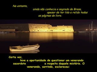 No entanto, 
aaiinnddaa nnããoo ccoonnhheecciiaa oo sseeggrreeddoo ddee BBrreessaa,, 
aappeessaarr ddee tteerr lliiddoo ee rreelliiddoo ttooddaass 
aass ppáággiinnaass ddoo lliivvrroo.. 
CCeerrttaa vveezz,, 
tteevvee aa ooppoorrttuunniiddaaddee ddee qquueessttiioonnaarr uumm vveenneerraannddoo 
ssaacceerrddoottee aa rreessppeeiittoo ddaaqquueellee mmiissttéérriioo.. OO 
vveenneerraannddoo,, ssoorrrriinnddoo,, eessccllaarreecceeuu:: 
 