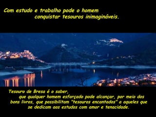 Com estudo e trabalho ppooddee oo hhoommeemm 
ccoonnqquuiissttaarr tteessoouurrooss iinniimmaaggiinnáávveeiiss.. 
TTeessoouurroo ddee BBrreessaa éé oo ssaabbeerr,, 
qquuee qquuaallqquueerr hhoommeemm eessffoorrççaaddoo ppooddee aallccaannççaarr,, ppoorr mmeeiioo ddooss 
bboonnss lliivvrrooss,, qquuee ppoossssiibbiilliittaamm ""tteessoouurrooss eennccaannttaaddooss"" aa aaqquueelleess qquuee 
ssee ddeeddiiccaamm aaooss eessttuuddooss ccoomm aammoorr ee tteennaacciiddaaddee.. 
 