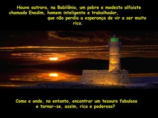 Houve outrora, na Babilônia, um pobre ee mmooddeessttoo aallffaaiiaattee 
cchhaammaaddoo EEnneeddiimm,, hhoommeemm iinntteelliiggeennttee ee ttrraabbaallhhaaddoorr,, 
qquuee nnããoo ppeerrddiiaa aa eessppeerraannççaa ddee vviirr aa sseerr mmuuiittoo 
rriiccoo.. 
CCoommoo ee oonnddee,, nnoo eennttaannttoo,, eennccoonnttrraarr uumm tteessoouurroo ffaabbuulloossoo 
ee ttoorrnnaarr--ssee,, aassssiimm,, rriiccoo ee ppooddeerroossoo?? 
 