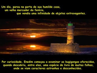 Um casaUm dia, parou na porta de sua humilde casa,, 
uumm vveellhhoo mmeerrccaaddoorr ddaa ffeenníícciiaa,, 
qquuee vveennddiiaa uummaa iinnffiinniiddaaddee ddee oobbjjeettooss eexxttrraavvaaggaanntteess.. 
PPoorr ccuurriioossiiddaaddee,, EEnneeddiimm ccoommeeççoouu aa eexxaammiinnaarr aass bbuuggiiggaannggaass ooffeerreecciiddaass,, 
qquuaannddoo ddeessccoobbrriiuu,, eennttrree eellaass,, uummaa eessppéécciiee ddee lliivvrroo ddee mmuuiittaass ffoollhhaass,, 
oonnddee ssee vviiaamm ccaarraacctteerreess eessttrraannhhooss ee ddeessccoonnhheecciiddooss.. 
 