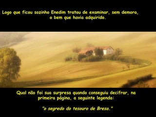 Logo que ficou sozinho Enedim tratou de examinar, sseemm ddeemmoorraa,, 
oo bbeemm qquuee hhaavviiaa aaddqquuiirriiddoo.. 
QQuuaall nnããoo ffooii ssuuaa ssuurrpprreessaa qquuaannddoo ccoonnsseegguuiiuu ddeecciiffrraarr,, nnaa 
pprriimmeeiirraa ppáággiinnaa,, aa sseegguuiinnttee lleeggeennddaa:: 
""oo sseeggrreeddoo ddoo tteessoouurroo ddee BBrreessaa.."" 
 