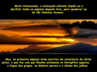 Muito interessado, o esforçado aallffaaiiaattee ddiissppôôss--ssee aa 
ddeecciiffrraarr ttooddaass aass ppáággiinnaass ddaaqquueellee lliivvrroo,, ppaarraa aappooddeerraarr--ssee 
ddee ttããoo ffaabbuulloossoo tteessoouurroo.. 
MMaass,, aass pprriimmeeiirraass ppáággiinnaass eerraamm eessccrriittaass eemm ccaarraacctteerreess ddee vváárriiooss 
ppoovvooss,, oo qquuee ffeezz ccoomm qquuee EEnneeddiimm eessttuuddaassssee ooss hhiieerróógglliiffooss eeggííppcciiooss,, 
aa llíínngguuaa ddooss ggrreeggooss,, ooss ddiiaalleettooss ppeerrssaass ee oo iiddiioommaa ddooss jjuuddeeuuss.. 
 