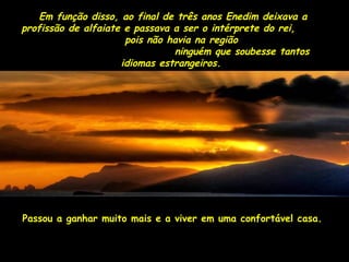 Em função disso, ao final de três aannooss EEnneeddiimm ddeeiixxaavvaa aa 
pprrooffiissssããoo ddee aallffaaiiaattee ee ppaassssaavvaa aa sseerr oo iinnttéérrpprreettee ddoo rreeii,, 
ppooiiss nnããoo hhaavviiaa nnaa rreeggiiããoo 
nniinngguuéémm qquuee ssoouubbeessssee ttaannttooss 
iiddiioommaass eessttrraannggeeiirrooss.. 
PPaassssoouu aa ggaannhhaarr mmuuiittoo mmaaiiss ee aa vviivveerr eemm uummaa ccoonnffoorrttáávveell ccaassaa.. 
 