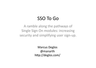 SSO	
  To	
  Go	
  
   A	
  ramble	
  along	
  the	
  pathways	
  of	
  
 Single	
  Sign	
  On	
  modules:	
  increasing	
  
security	
  and	
  simplifying	
  user	
  sign-­‐up.	
  


                Marcus	
  Deglos	
  
                 @manarth	
  
              hAp://deglos.com/	
  
 