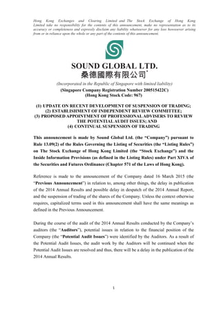 1
Hong Kong Exchanges and Clearing Limited and The Stock Exchange of Hong Kong
Limited take no responsibility for the contents of this announcement, make no representation as to its
accuracy or completeness and expressly disclaim any liability whatsoever for any loss howsoever arising
from or in reliance upon the whole or any part of the contents of this announcement.
SOUND GLOBAL LTD.
桑德國際有限公司
*
(Incorporated in the Republic of Singapore with limited liability)
(Singapore Company Registration Number 200515422C)
(Hong Kong Stock Code: 967)
(1) UPDATE ON RECENT DEVELOPMENT OF SUSPENSION OF TRADING;
(2) ESTABLISHMENT OF INDEPENDENT REVIEW COMMITTEE;
(3) PROPOSED APPOINTMENT OF PROFESSIONALADVISERS TO REVIEW
THE POTENTIALAUDIT ISSUES; AND
(4) CONTINUAL SUSPENSION OF TRADING
This announcement is made by Sound Global Ltd. (the “Company”) pursuant to
Rule 13.09(2) of the Rules Governing the Listing of Securities (the “Listing Rules”)
on The Stock Exchange of Hong Kong Limited (the “Stock Exchange”) and the
Inside Information Provisions (as defined in the Listing Rules) under Part XIVA of
the Securities and Futures Ordinance (Chapter 571 of the Laws of Hong Kong).
Reference is made to the announcement of the Company dated 16 March 2015 (the
“Previous Announcement”) in relation to, among other things, the delay in publication
of the 2014 Annual Results and possible delay in despatch of the 2014 Annual Report,
and the suspension of trading of the shares of the Company. Unless the context otherwise
requires, capitalized terms used in this announcement shall have the same meanings as
defined in the Previous Announcement.
During the course of the audit of the 2014 Annual Results conducted by the Company’s
auditors (the “Auditors”), potential issues in relation to the financial position of the
Company (the “Potential Audit Issues”) were identified by the Auditors. As a result of
the Potential Audit Issues, the audit work by the Auditors will be continued when the
Potential Audit Issues are resolved and thus, there will be a delay in the publication of the
2014 Annual Results.
 