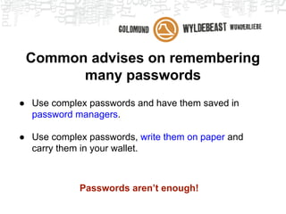 Common advises on remembering
many passwords
● Use complex passwords and have them saved in
password managers.
● Use complex passwords, write them on paper and
carry them in your wallet.
Passwords aren’t enough!
 