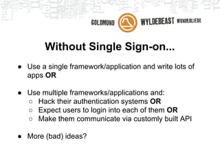 Without Single Sign-on...
● Use a single framework/application and write lots of
apps OR
● Use multiple frameworks/applications and:
○ Hack their authentication systems OR
○ Expect users to login into each of them OR
○ Make them communicate via customly built API
● More (bad) ideas?
 