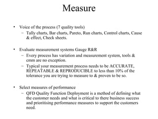 Measure
• Voice of the process (7 quality tools)
– Tally charts, Bar charts, Pareto, Run charts, Control charts, Cause
& effect, Check sheets.
• Evaluate measurement systems Gauge R&R
– Every process has variation and measurement system, tools &
cmm are no exception.
– Typical your measurement process needs to be ACCURATE,
REPEATABLE & REPRODUCIBLE to less than 10% of the
tolerance you are trying to measure to & proven to be so.
• Select measures of performance
– QFD Quality Function Deployment is a method of defining what
the customer needs and what is critical to there business success
and prioritising performance measures to support the customers
need.
 