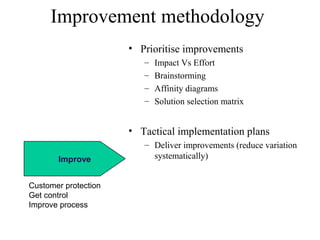Improve
Improvement methodology
• Prioritise improvements
– Impact Vs Effort
– Brainstorming
– Affinity diagrams
– Solution selection matrix
• Tactical implementation plans
– Deliver improvements (reduce variation
systematically)
Customer protection
Get control
Improve process
 